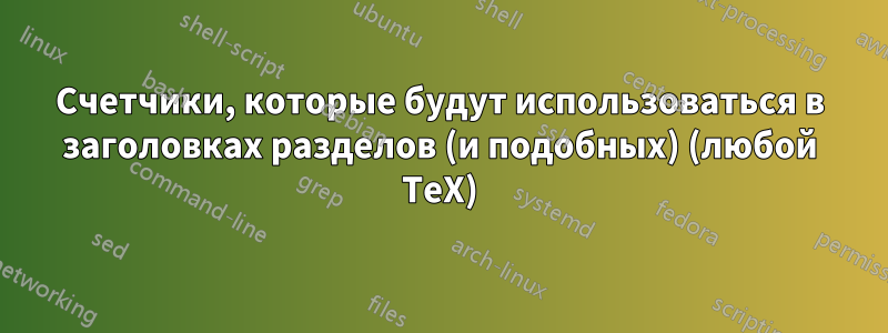 Счетчики, которые будут использоваться в заголовках разделов (и подобных) (любой TeX)