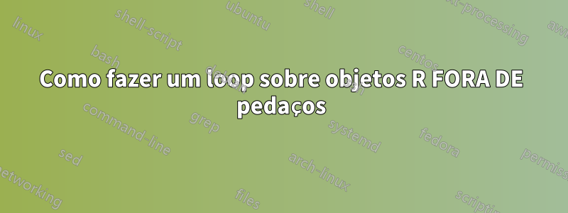 Como fazer um loop sobre objetos R FORA DE pedaços