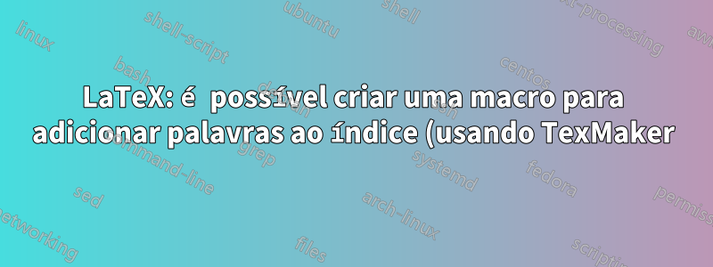 LaTeX: é possível criar uma macro para adicionar palavras ao índice (usando TexMaker)?