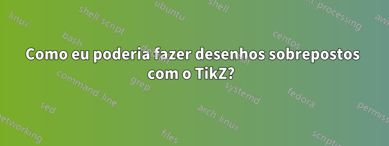 Como eu poderia fazer desenhos sobrepostos com o TikZ? 