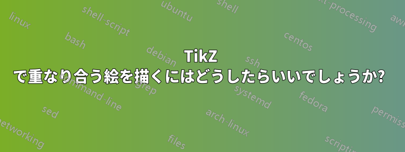 TikZ で重なり合う絵を描くにはどうしたらいいでしょうか? 