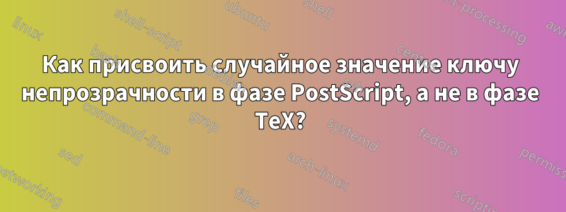 Как присвоить случайное значение ключу непрозрачности в фазе PostScript, а не в фазе TeX?