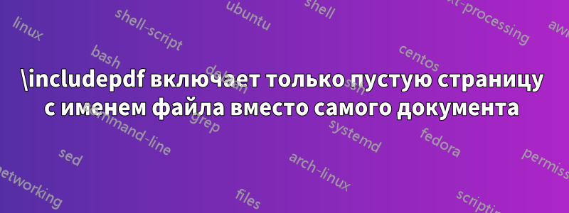 \includepdf включает только пустую страницу с именем файла вместо самого документа