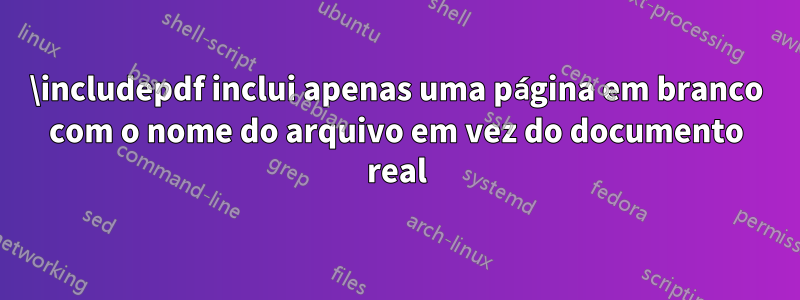 \includepdf inclui apenas uma página em branco com o nome do arquivo em vez do documento real