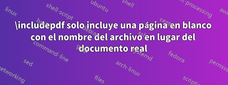 \includepdf solo incluye una página en blanco con el nombre del archivo en lugar del documento real