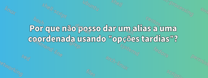 Por que não posso dar um alias a uma coordenada usando "opções tardias"?