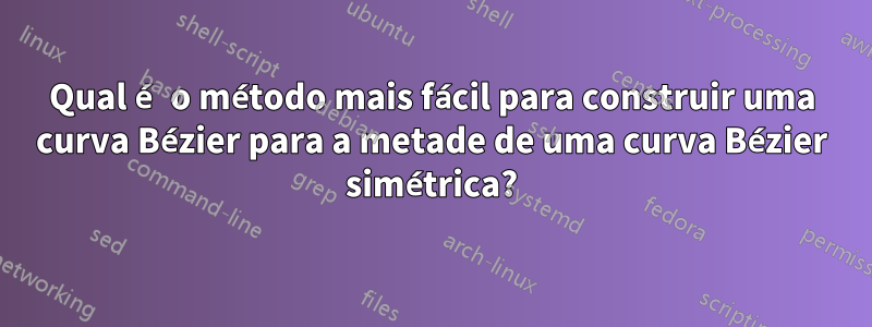 Qual é o método mais fácil para construir uma curva Bézier para a metade de uma curva Bézier simétrica?