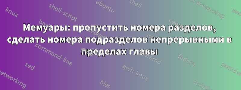 Мемуары: пропустить номера разделов, сделать номера подразделов непрерывными в пределах главы