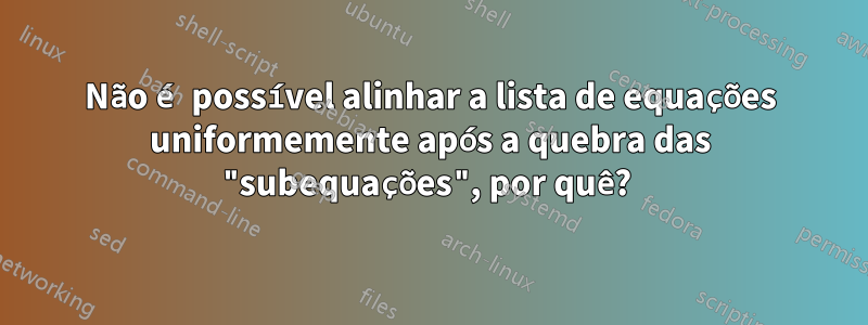 Não é possível alinhar a lista de equações uniformemente após a quebra das "subequações", por quê? 