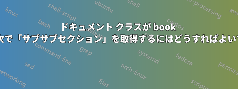 ドキュメント クラスが book の場合、目次で「サブサブセクション」を取得するにはどうすればよいでしょうか? 