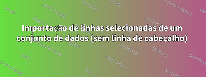 Importação de linhas selecionadas de um conjunto de dados (sem linha de cabeçalho)