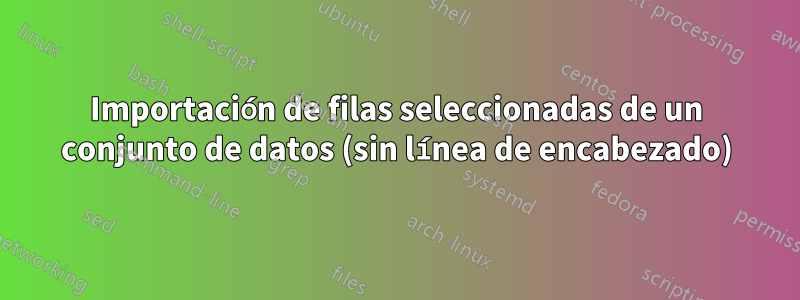 Importación de filas seleccionadas de un conjunto de datos (sin línea de encabezado)