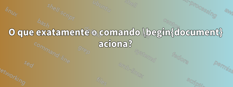 O que exatamente o comando \begin{document} aciona?