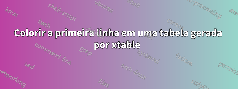 Colorir a primeira linha em uma tabela gerada por xtable 
