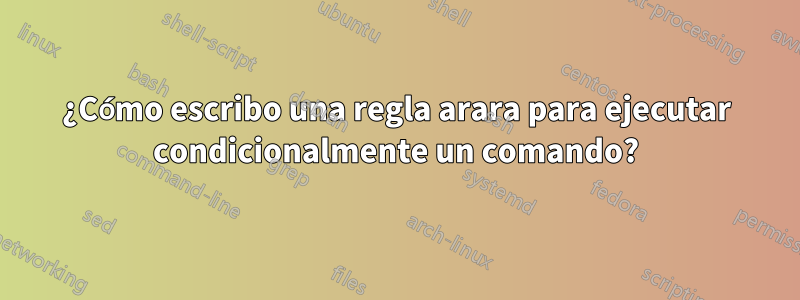 ¿Cómo escribo una regla arara para ejecutar condicionalmente un comando?
