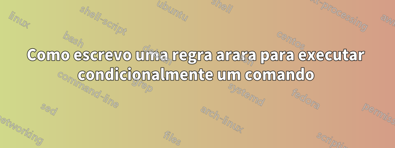 Como escrevo uma regra arara para executar condicionalmente um comando