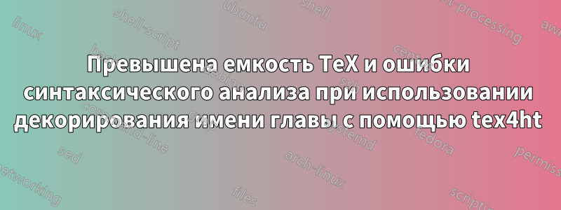 Превышена емкость TeX и ошибки синтаксического анализа при использовании декорирования имени главы с помощью tex4ht