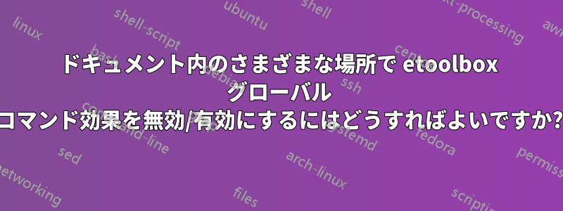 ドキュメント内のさまざまな場所で etoolbox グローバル コマンド効果を無効/有効にするにはどうすればよいですか?