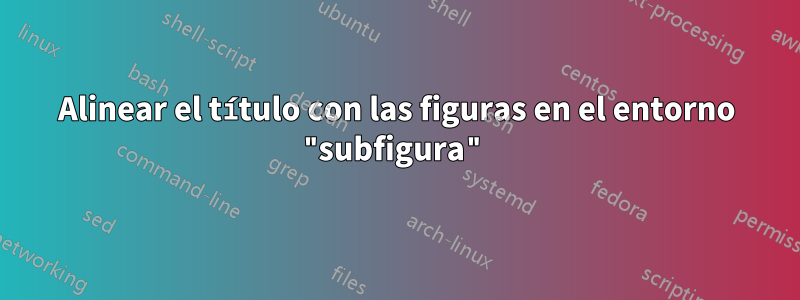 Alinear el título con las figuras en el entorno "subfigura"
