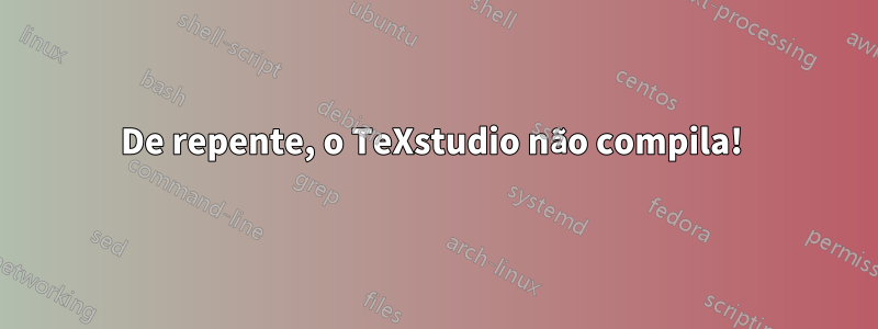 De repente, o TeXstudio não compila! 