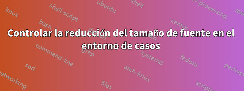 Controlar la reducción del tamaño de fuente en el entorno de casos