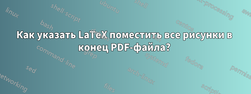 Как указать LaTeX поместить все рисунки в конец PDF-файла?