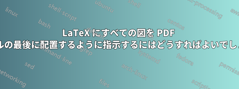 LaTeX にすべての図を PDF ファイルの最後に配置するように指示するにはどうすればよいでしょうか?