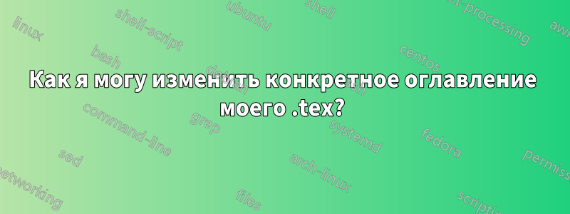 Как я могу изменить конкретное оглавление моего .tex?