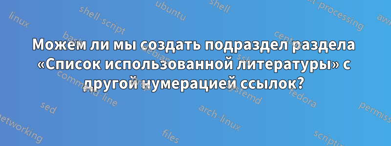 Можем ли мы создать подраздел раздела «Список использованной литературы» с другой нумерацией ссылок?
