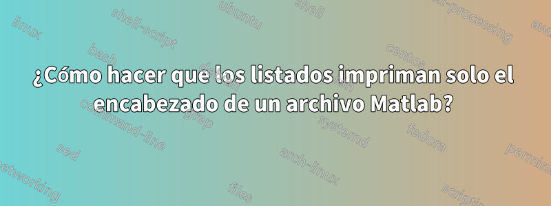 ¿Cómo hacer que los listados impriman solo el encabezado de un archivo Matlab?