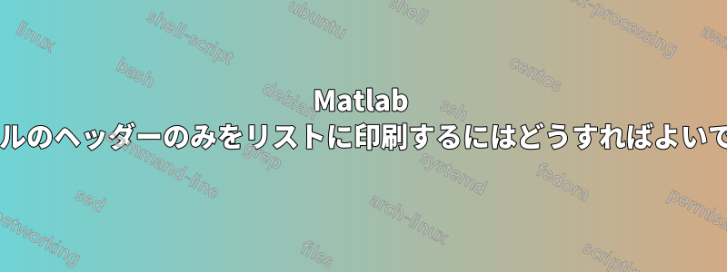 Matlab ファイルのヘッダーのみをリストに印刷するにはどうすればよいですか?