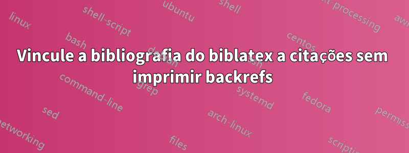 Vincule a bibliografia do biblatex a citações sem imprimir backrefs
