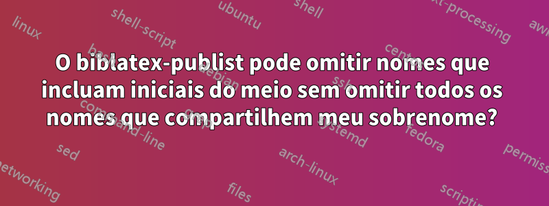 O biblatex-publist pode omitir nomes que incluam iniciais do meio sem omitir todos os nomes que compartilhem meu sobrenome?
