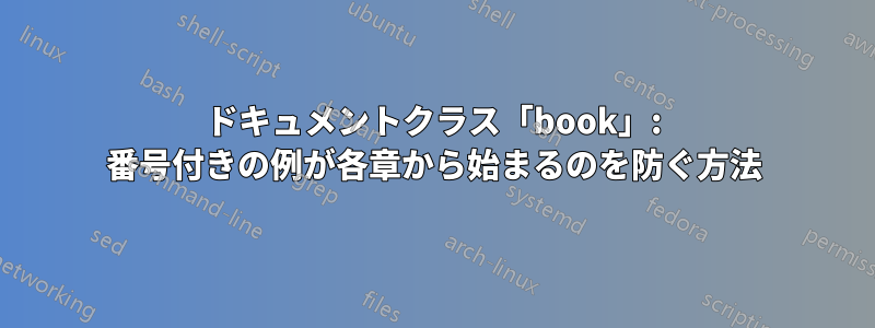 ドキュメントクラス「book」: 番号付きの例が各章から始まるのを防ぐ方法
