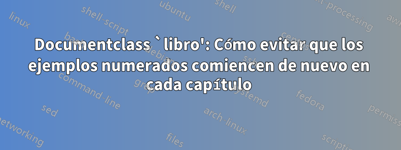 Documentclass `libro': Cómo evitar que los ejemplos numerados comiencen de nuevo en cada capítulo