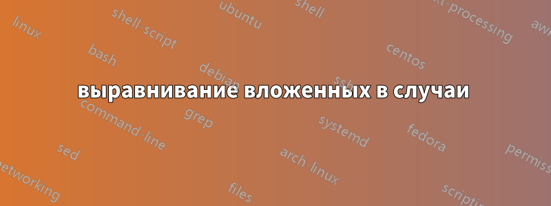выравнивание вложенных в случаи