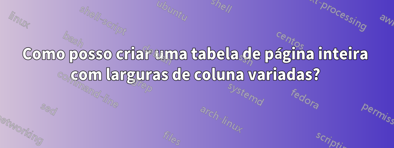 Como posso criar uma tabela de página inteira com larguras de coluna variadas?