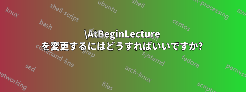 \AtBeginLecture を変更するにはどうすればいいですか?