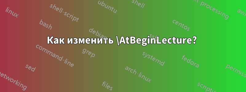 Как изменить \AtBeginLecture?
