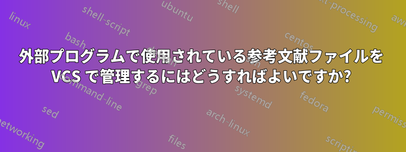 外部プログラムで使用されている参考文献ファイルを VCS で管理するにはどうすればよいですか?