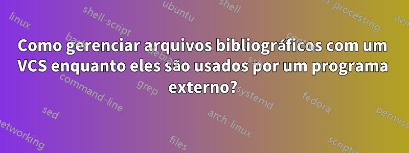 Como gerenciar arquivos bibliográficos com um VCS enquanto eles são usados ​​por um programa externo?