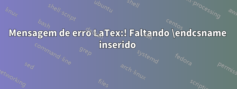 Mensagem de erro LaTex:! Faltando \endcsname inserido