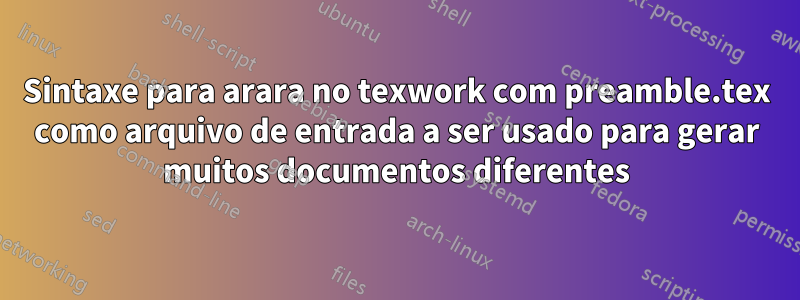 Sintaxe para arara no texwork com preamble.tex como arquivo de entrada a ser usado para gerar muitos documentos diferentes