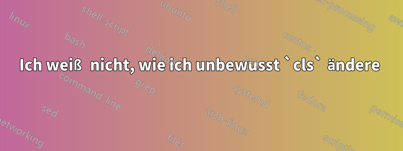 Ich weiß nicht, wie ich unbewusst `cls` ändere