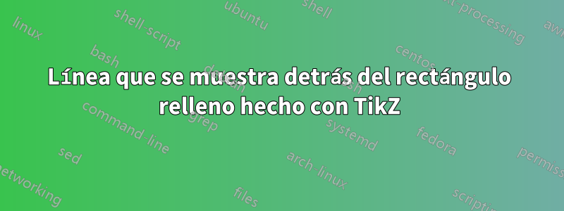 Línea que se muestra detrás del rectángulo relleno hecho con TikZ