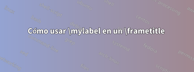 Cómo usar \mylabel en un \frametitle