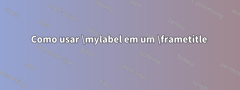 Como usar \mylabel em um \frametitle