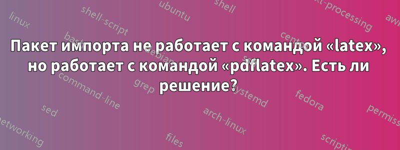 Пакет импорта не работает с командой «latex», но работает с командой «pdflatex». Есть ли решение?