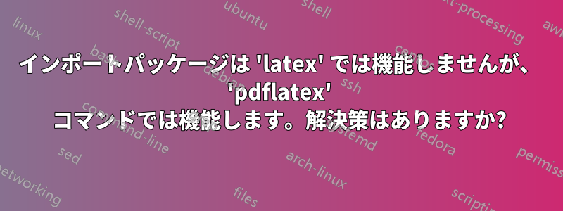 インポートパッケージは 'latex' では機能しませんが、 'pdflatex' コマンドでは機能します。解決策はありますか?