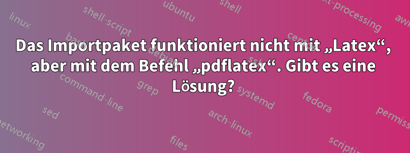 Das Importpaket funktioniert nicht mit „Latex“, aber mit dem Befehl „pdflatex“. Gibt es eine Lösung?